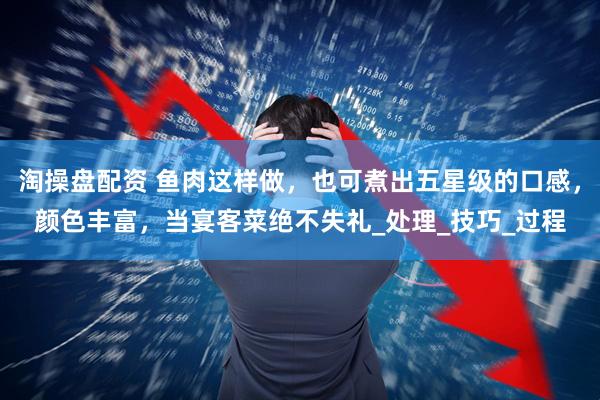 淘操盘配资 鱼肉这样做，也可煮出五星级的口感，颜色丰富，当宴客菜绝不失礼_处理_技巧_过程