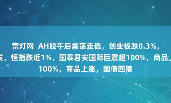 富灯网  AH股午后震荡走低，创业板跌0.3%，稳定币概念爆发，恒指跌近1%，国泰君安国际巨震超100%，商品上涨，国债回落