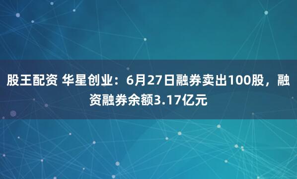 股王配资 华星创业：6月27日融券卖出100股，融资融券余额3.17亿元