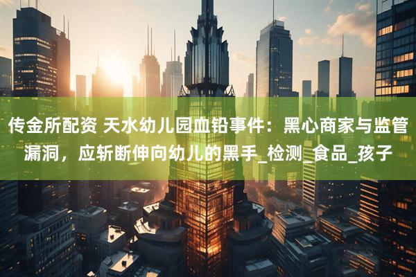 传金所配资 天水幼儿园血铅事件：黑心商家与监管漏洞，应斩断伸向幼儿的黑手_检测_食品_孩子