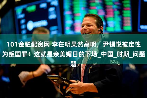 101金融配资网 李在明果然高明，尹锡悦被定性为叛国罪！这就是亲美媚日的下场_中国_时期_问题