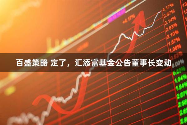 百盛策略 定了，汇添富基金公告董事长变动