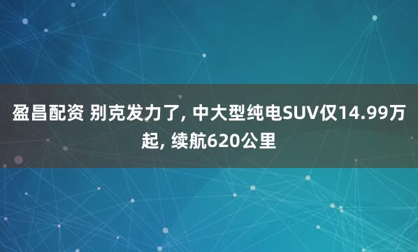 盈昌配资 别克发力了, 中大型纯电SUV仅14.99万起, 续航620公里