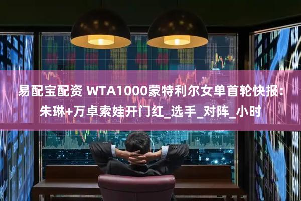 易配宝配资 WTA1000蒙特利尔女单首轮快报：朱琳+万卓索娃开门红_选手_对阵_小时
