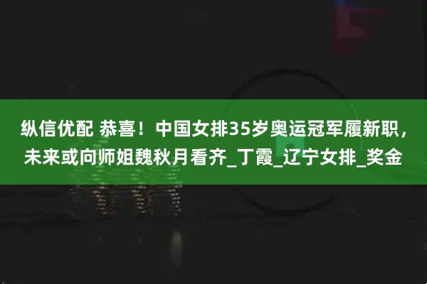 纵信优配 恭喜！中国女排35岁奥运冠军履新职，未来或向师姐魏秋月看齐_丁霞_辽宁女排_奖金