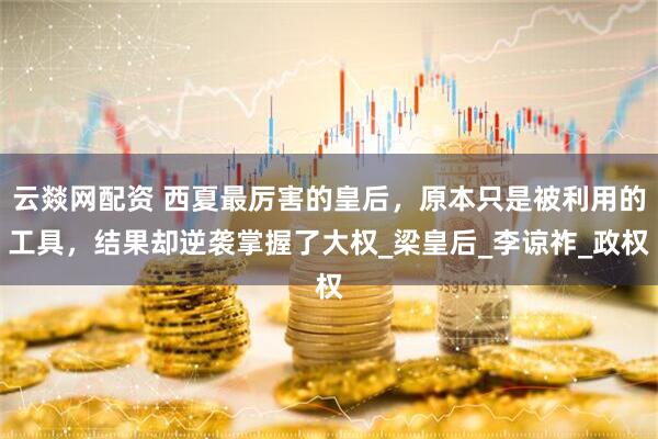 云燚网配资 西夏最厉害的皇后，原本只是被利用的工具，结果却逆袭掌握了大权_梁皇后_李谅祚_政权