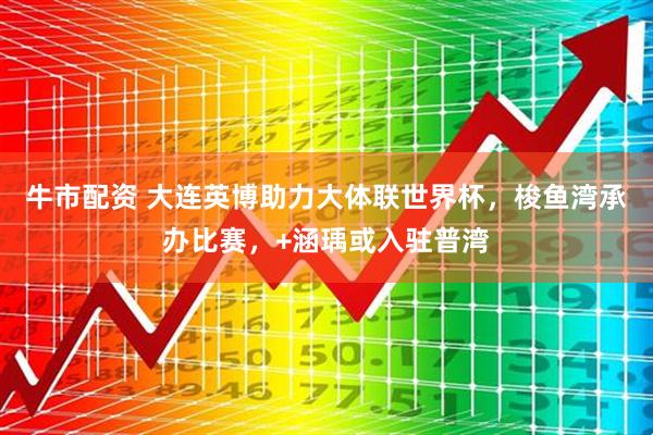 牛市配资 大连英博助力大体联世界杯，梭鱼湾承办比赛，+涵瑀或入驻普湾