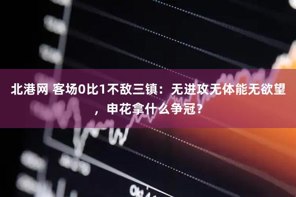 北港网 客场0比1不敌三镇：无进攻无体能无欲望，申花拿什么争冠？