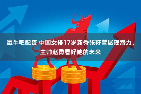 赢牛吧配资 中国女排17岁新秀张籽萱展现潜力，主帅赵勇看好她的未来