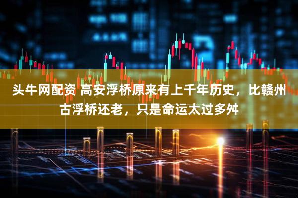 头牛网配资 高安浮桥原来有上千年历史，比赣州古浮桥还老，只是命运太过多舛