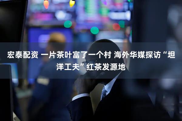 宏泰配资 一片茶叶富了一个村 海外华媒探访“坦洋工夫”红茶发源地