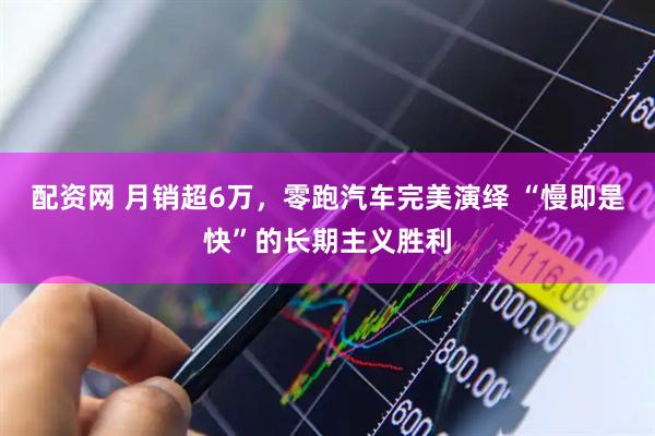 配资网 月销超6万，零跑汽车完美演绎 “慢即是快”的长期主义胜利