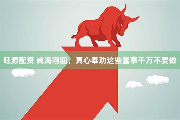 旺源配资 威海刚回，真心奉劝这些蠢事千万不要做