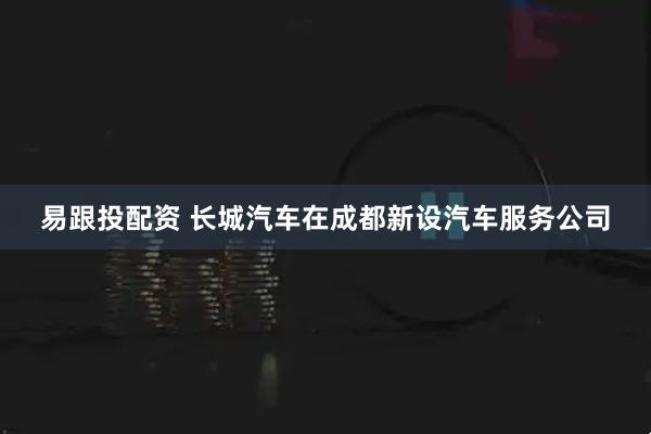 易跟投配资 长城汽车在成都新设汽车服务公司