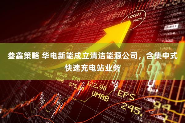 叁鑫策略 华电新能成立清洁能源公司，含集中式快速充电站业务