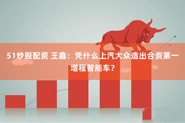 51炒股配资 王鑫：凭什么上汽大众造出合资第一增程智能车？