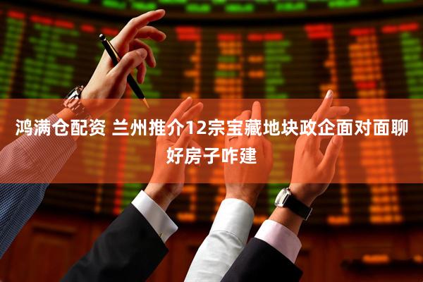 鸿满仓配资 兰州推介12宗宝藏地块　政企面对面聊好房子咋建