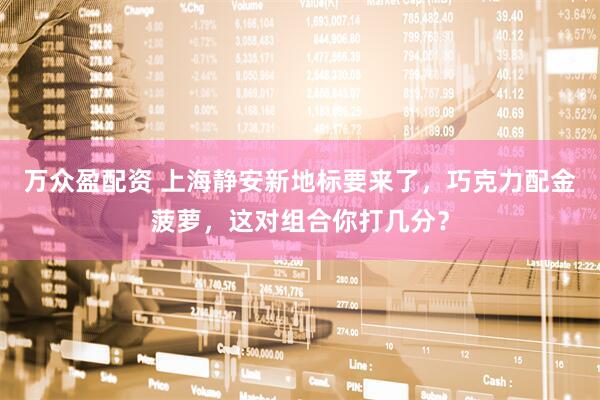万众盈配资 上海静安新地标要来了，巧克力配金菠萝，这对组合你打几分？