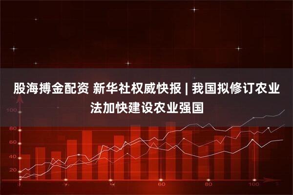 股海搏金配资 新华社权威快报 | 我国拟修订农业法加快建设农业强国