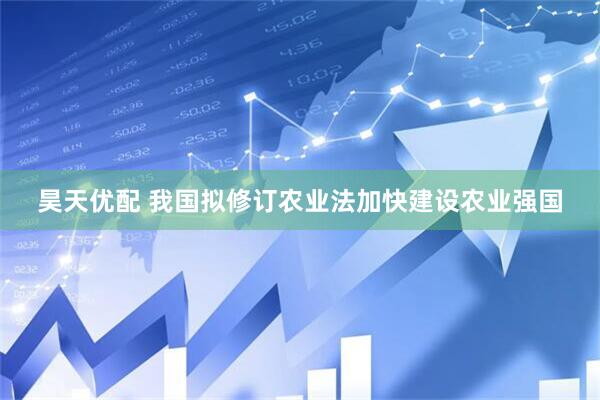 昊天优配 我国拟修订农业法加快建设农业强国