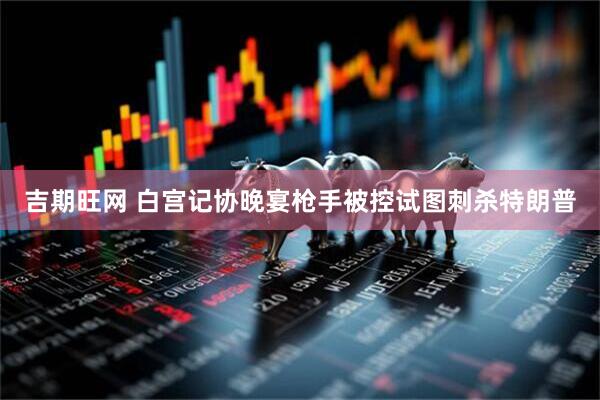 吉期旺网 白宫记协晚宴枪手被控试图刺杀特朗普
